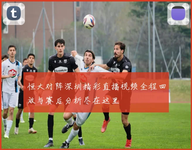 恒大对阵深圳精彩直播视频全程回放与赛后分析尽在这里