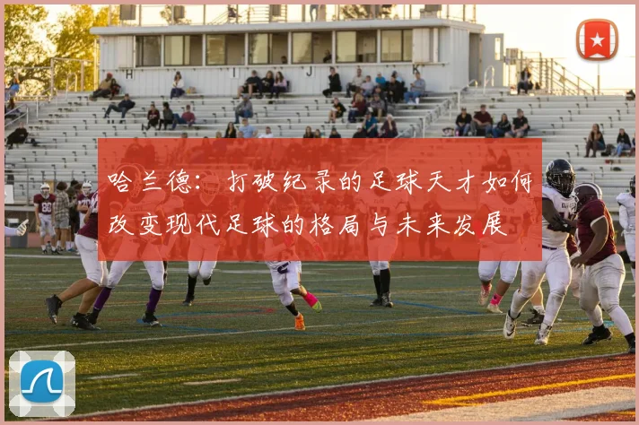 哈兰德：打破纪录的足球天才如何改变现代足球的格局与未来发展