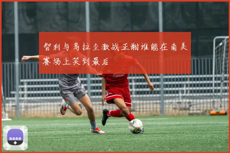 智利与乌拉圭激战正酣谁能在南美赛场上笑到最后