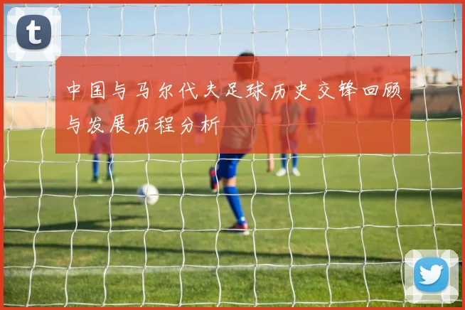 中国与马尔代夫足球历史交锋回顾与发展历程分析