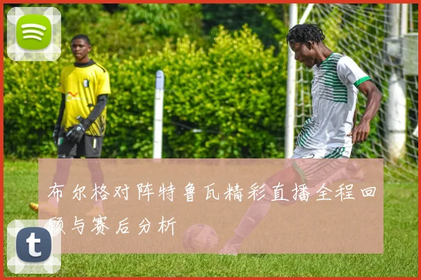 布尔格对阵特鲁瓦精彩直播全程回顾与赛后分析