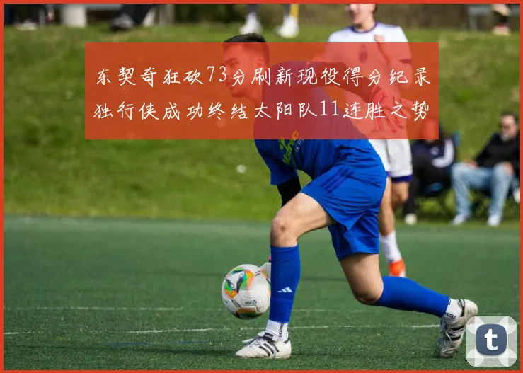 东契奇狂砍73分刷新现役得分纪录独行侠成功终结太阳队11连胜之势