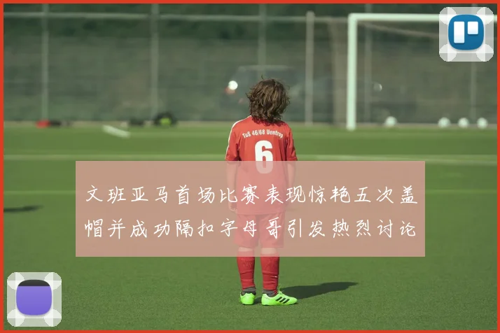 文班亚马首场比赛表现惊艳五次盖帽并成功隔扣字母哥引发热烈讨论