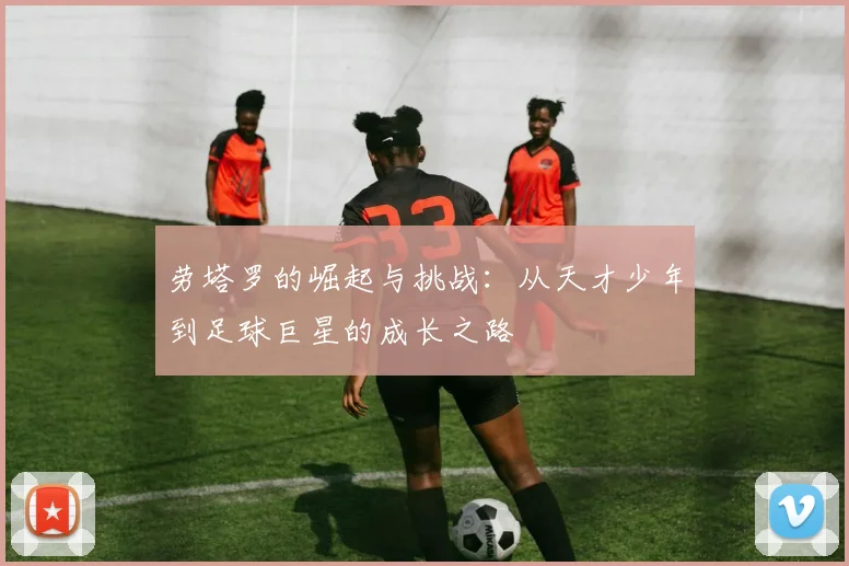 劳塔罗的崛起与挑战：从天才少年到足球巨星的成长之路