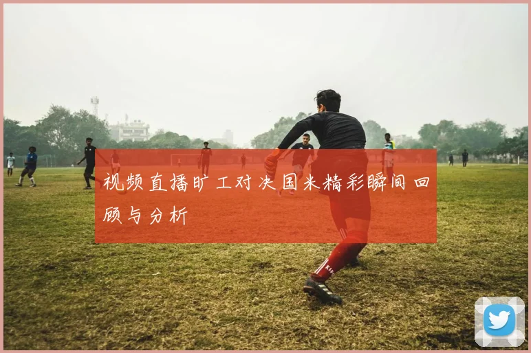 视频直播旷工对决国米精彩瞬间回顾与分析