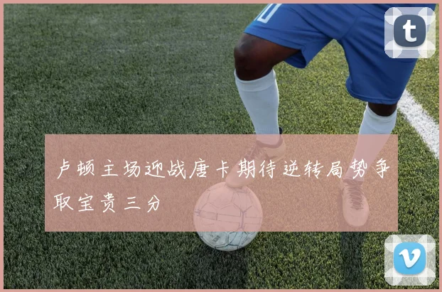 卢顿主场迎战唐卡期待逆转局势争取宝贵三分