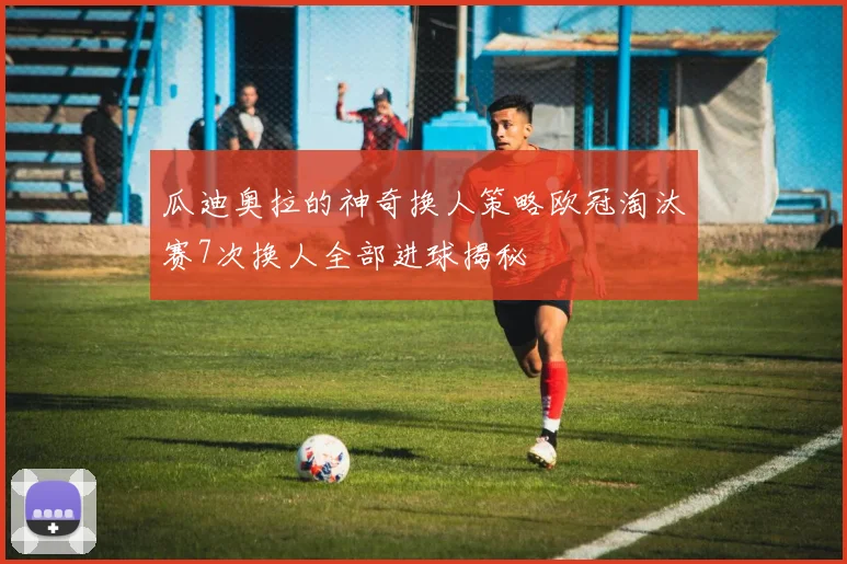 瓜迪奥拉的神奇换人策略欧冠淘汰赛7次换人全部进球揭秘