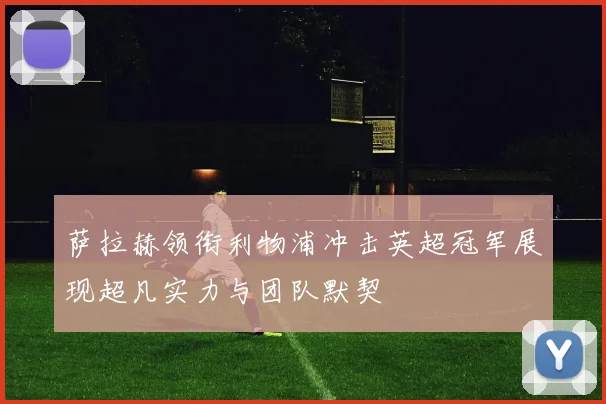 萨拉赫领衔利物浦冲击英超冠军展现超凡实力与团队默契