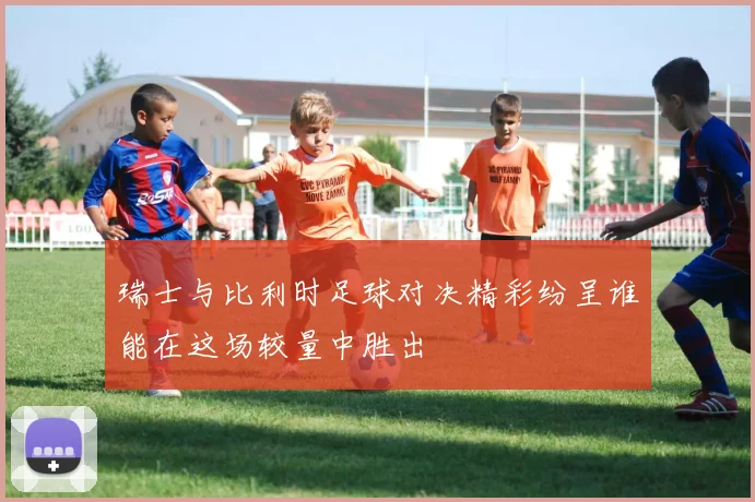 瑞士与比利时足球对决精彩纷呈谁能在这场较量中胜出