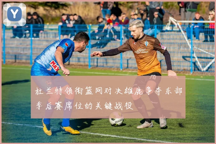 杜兰特领衔篮网对决雄鹿争夺东部季后赛席位的关键战役