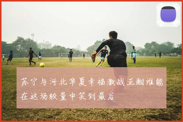 苏宁与河北华夏幸福激战正酣谁能在这场较量中笑到最后