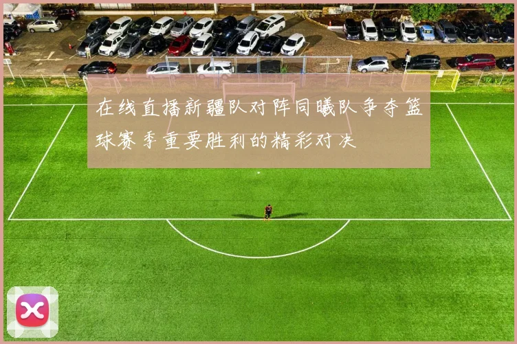 在线直播新疆队对阵同曦队争夺篮球赛季重要胜利的精彩对决