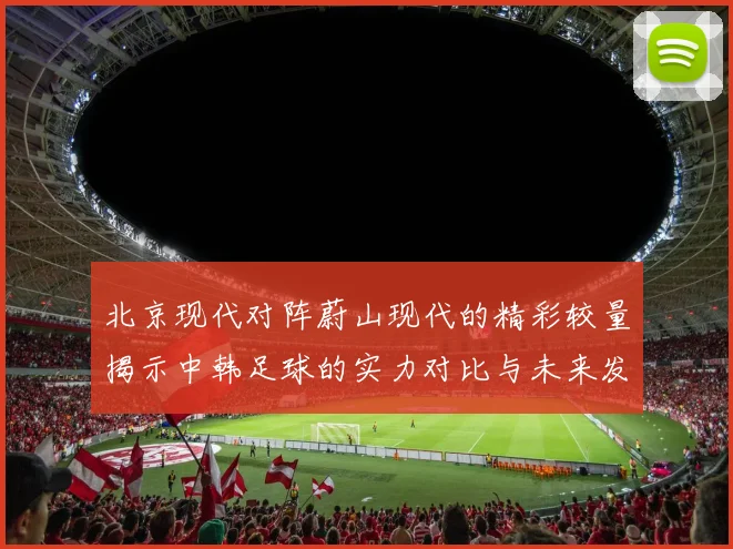 北京现代对阵蔚山现代的精彩较量揭示中韩足球的实力对比与未来发展潜力