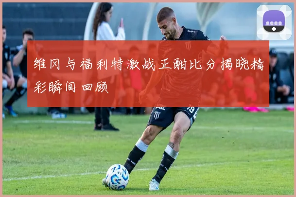 维冈与福利特激战正酣比分揭晓精彩瞬间回顾