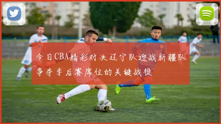 今日CBA精彩对决辽宁队迎战新疆队争夺季后赛席位的关键战役