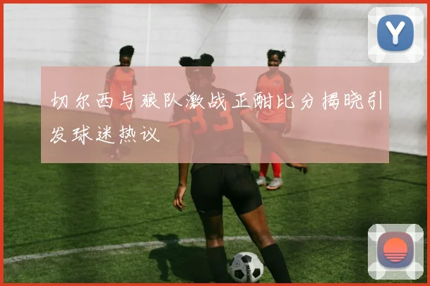 切尔西与狼队激战正酣比分揭晓引发球迷热议