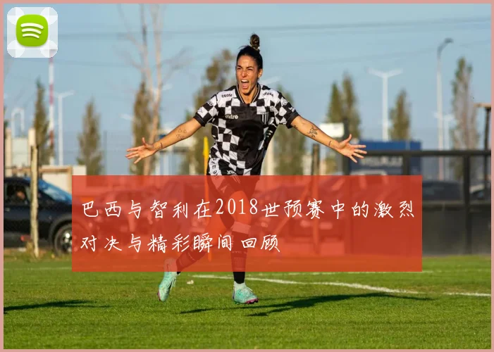 巴西与智利在2018世预赛中的激烈对决与精彩瞬间回顾