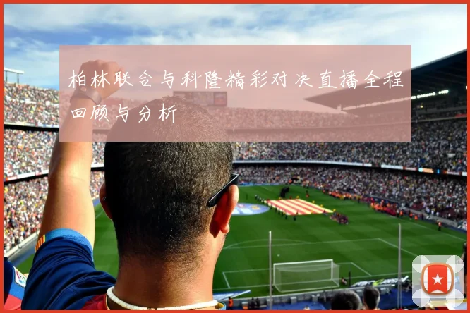 柏林联合与科隆精彩对决直播全程回顾与分析