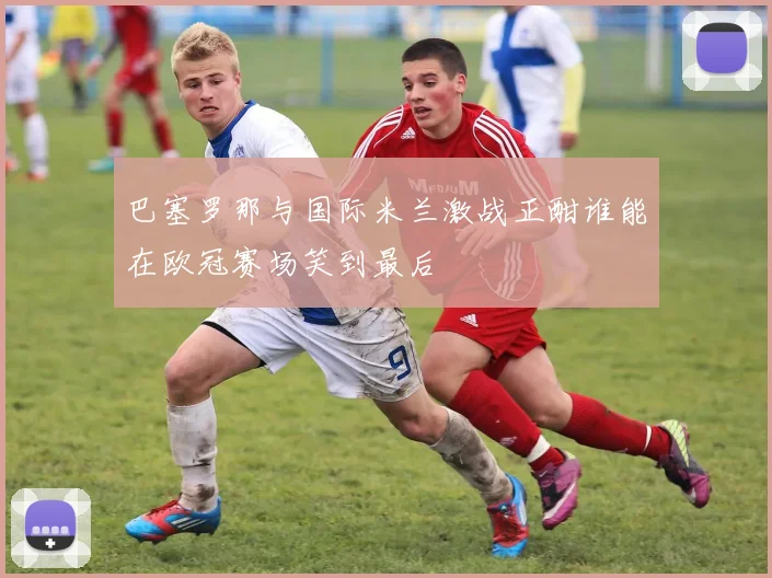 巴塞罗那与国际米兰激战正酣谁能在欧冠赛场笑到最后
