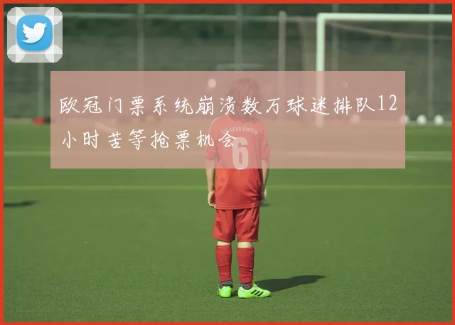 欧冠门票系统崩溃数万球迷排队12小时苦等抢票机会