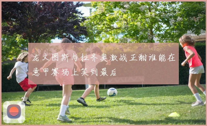 龙文图斯与拉齐奥激战正酣谁能在意甲赛场上笑到最后