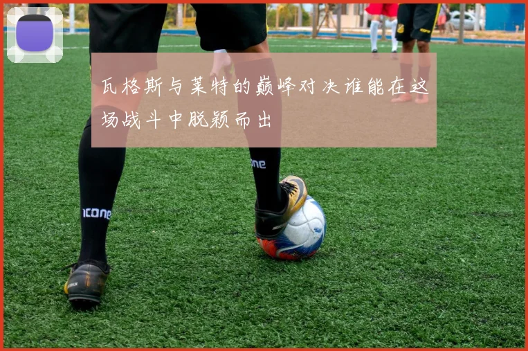 瓦格斯与莱特的巅峰对决谁能在这场战斗中脱颖而出