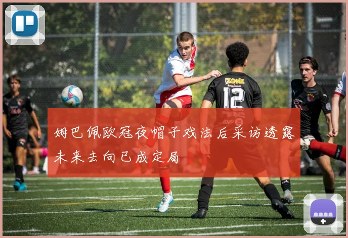 姆巴佩欧冠夜帽子戏法后采访透露未来去向已成定局