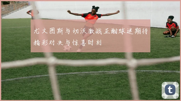 尤文图斯与切沃激战正酣球迷期待精彩对决与惊喜时刻