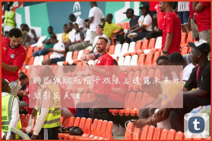 姆巴佩欧冠帽子戏法后透露未来计划引发关注