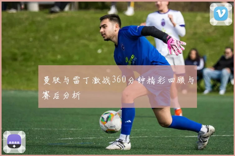 曼联与雷丁激战360分钟精彩回顾与赛后分析