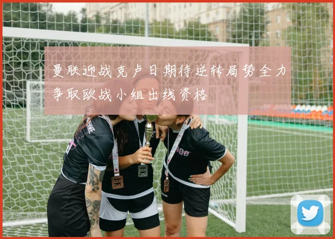 曼联迎战克卢日期待逆转局势全力争取欧战小组出线资格