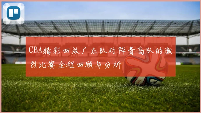 CBA精彩回放广东队对阵青岛队的激烈比赛全程回顾与分析