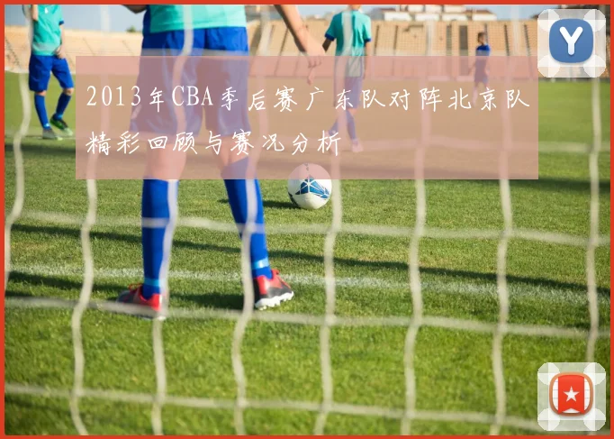 2013年CBA季后赛广东队对阵北京队精彩回顾与赛况分析