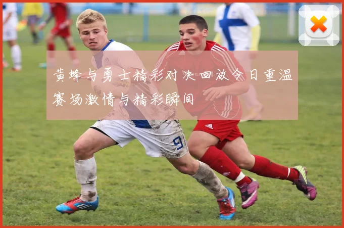 黄蜂与勇士精彩对决回放今日重温赛场激情与精彩瞬间